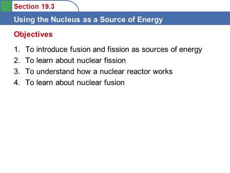 Section 19.3 Using the Nucleus as a Source of Energy 1.To introduce fusion and fission as sources of energy 2.To learn about nuclear fission 3.To understand.