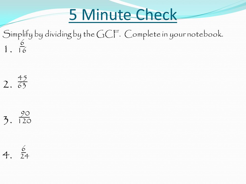 5 Minute Check Simplify by dividing by the GCF. Complete in your notebook. 6 1. 16 45 2. 63 90 3. 120 4. 24.