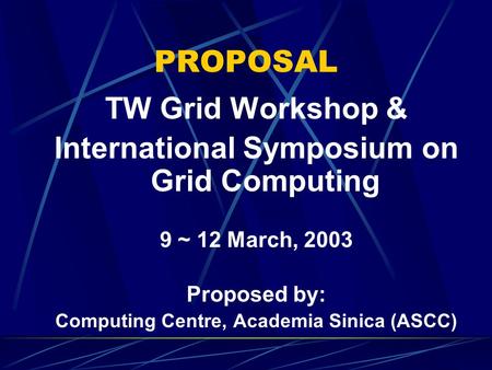 PROPOSAL TW Grid Workshop & International Symposium on Grid Computing 9 ~ 12 March, 2003 Proposed by: Computing Centre, Academia Sinica (ASCC)