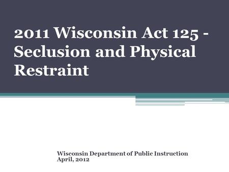 2011 Wisconsin Act 125 - Seclusion and Physical Restraint Wisconsin Department of Public Instruction April, 2012.