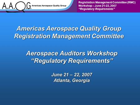 Registration Management Committee (RMC) Workshop – June 21-22, 2007 “Regulatory Requirements” Americas Aerospace Quality Group Registration Management.