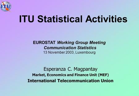 ITU Statistical Activities Esperanza C. Magpantay Market, Economics and Finance Unit (MEF) International Telecommunication Union EUROSTAT Working Group.
