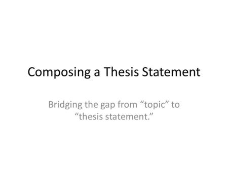 Composing a Thesis Statement Bridging the gap from “topic” to “thesis statement.”