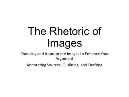 The Rhetoric of Images Choosing and Appropriate Images to Enhance Your Argument Annotating Sources, Outlining, and Drafting.