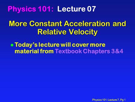Physics 101: Lecture 7, Pg 1 More Constant Acceleration and Relative Velocity Physics 101: Lecture 07 l Today’s lecture will cover more material from Textbook.