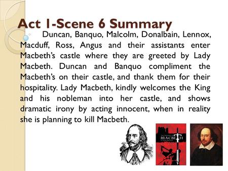 Act 1-Scene 6 Summary Duncan, Banquo, Malcolm, Donalbain, Lennox, Macduff, Ross, Angus and their assistants enter Macbeth’s castle where they are greeted.