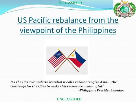 US Pacific rebalance from the viewpoint of the Philippines UNCLASSIFIED “As the US Govt undertakes what it calls ‘rebalancing” in Asia…..the challenge.