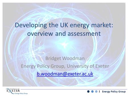 Energy Policy Group Developing the UK energy market: overview and assessment Bridget Woodman Energy Policy Group, University of Exeter
