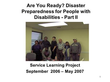 1 Are You Ready? Disaster Preparedness for People with Disabilities - Part II Service Learning Project September 2006 – May 2007.
