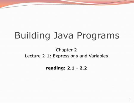 1 Building Java Programs Chapter 2 Lecture 2-1: Expressions and Variables reading: 2.1 - 2.2.