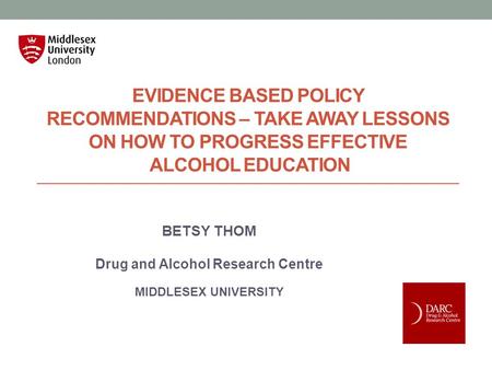 EVIDENCE BASED POLICY RECOMMENDATIONS – TAKE AWAY LESSONS ON HOW TO PROGRESS EFFECTIVE ALCOHOL EDUCATION BETSY THOM Drug and Alcohol Research Centre MIDDLESEX.
