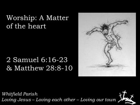 Whitfield Parish Loving Jesus – Loving each other – Loving our town Worship: A Matter of the heart 2 Samuel 6:16-23 & Matthew 28:8-10.