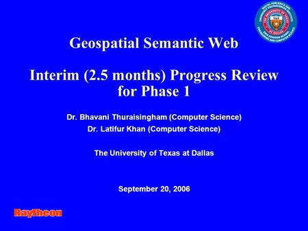 Geospatial Semantic Web Interim (2.5 months) Progress Review for Phase 1 Dr. Bhavani Thuraisingham (Computer Science) Dr. Latifur Khan (Computer Science)