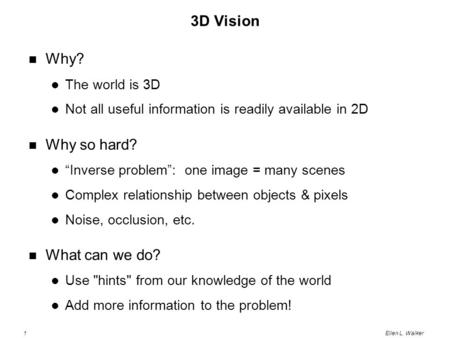 1Ellen L. Walker 3D Vision Why? The world is 3D Not all useful information is readily available in 2D Why so hard? “Inverse problem”: one image = many.
