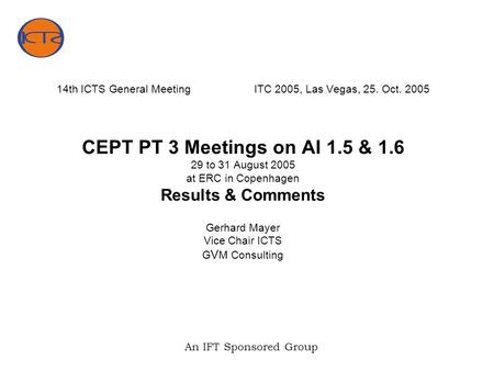 An IFT Sponsored Group 14th ICTS General MeetingITC 2005, Las Vegas, 25. Oct. 2005 CEPT PT 3 Meetings on AI 1.5 & 1.6 29 to 31 August 2005 at ERC in Copenhagen.