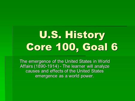 U.S. History Core 100, Goal 6 The emergence of the United States in World Affairs (1890-1914) - The learner will analyze causes and effects of the United.
