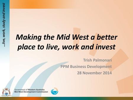 Making the Mid West a better place to live, work and invest Trish Palmonari PPM Business Development 28 November 2014.