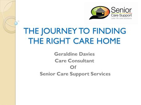THE JOURNEY TO FINDING THE RIGHT CARE HOME THE JOURNEY TO FINDING THE RIGHT CARE HOME Geraldine Davies Care Consultant Of Senior Care Support Services.