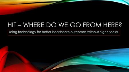 HIT – WHERE DO WE GO FROM HERE? Using technology for better healthcare outcomes without higher costs.