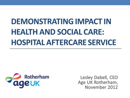 DEMONSTRATING IMPACT IN HEALTH AND SOCIAL CARE: HOSPITAL AFTERCARE SERVICE Lesley Dabell, CEO Age UK Rotherham, November 2012.