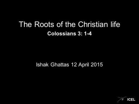 ICEL The Roots of the Christian life Colossians 3: 1-4 Ishak Ghattas 12 April 2015.