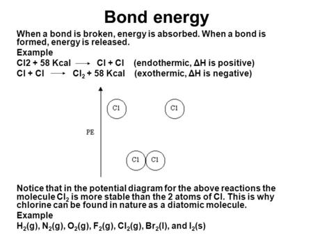 Bond energy When a bond is broken, energy is absorbed. When a bond is formed, energy is released. Example Cl2 + 58 Kcal Cl + Cl (endothermic, ΔH is positive)