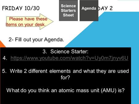 FRIDAY 10/30 DAY 2 Science Starters Sheet 1. Please have these Items on your desk. Agenda 2- Fill out your Agenda. 3.Science Starter: 4.https://www.youtube.com/watch?v=Uy0m7jnyv6Uhttps://www.youtube.com/watch?v=Uy0m7jnyv6U.