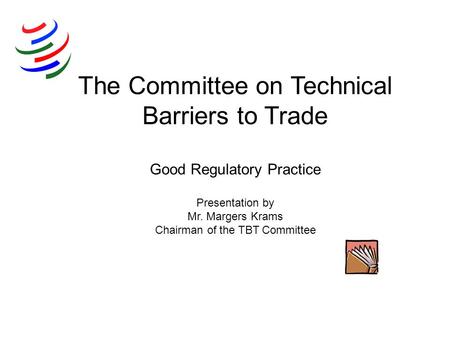 The Committee on Technical Barriers to Trade Good Regulatory Practice Presentation by Mr. Margers Krams Chairman of the TBT Committee.