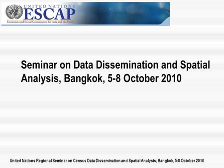 United Nations Regional Seminar on Census Data Dissemination and Spatial Analysis, Bangkok, 5-8 October 2010 Seminar on Data Dissemination and Spatial.