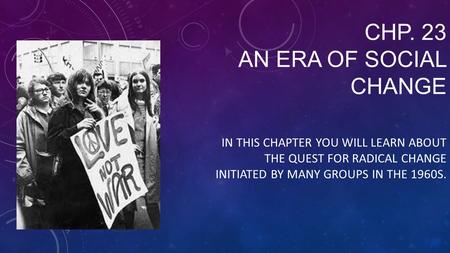 CHP. 23 AN ERA OF SOCIAL CHANGE IN THIS CHAPTER YOU WILL LEARN ABOUT THE QUEST FOR RADICAL CHANGE INITIATED BY MANY GROUPS IN THE 1960S.