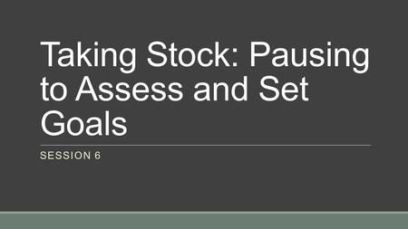 Taking Stock: Pausing to Assess and Set Goals SESSION 6.