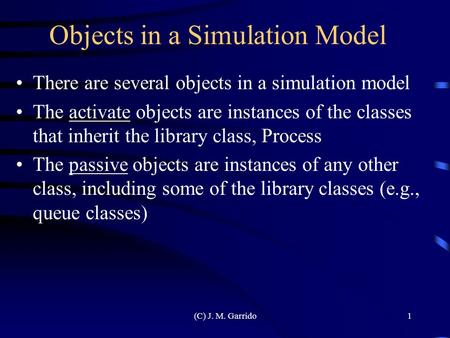 (C) J. M. Garrido1 Objects in a Simulation Model There are several objects in a simulation model The activate objects are instances of the classes that.