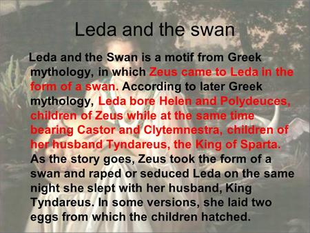 Leda and the swan Leda and the Swan is a motif from Greek mythology, in which Zeus came to Leda in the form of a swan. According to later Greek mythology,