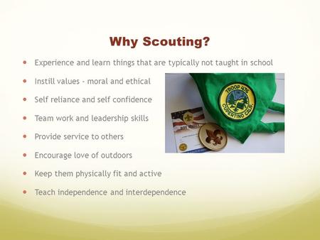 Why Scouting? Experience and learn things that are typically not taught in school Instill values - moral and ethical Self reliance and self confidence.