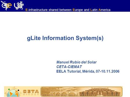 E-infrastructure shared between Europe and Latin America gLite Information System(s) Manuel Rubio del Solar CETA-CIEMAT EELA Tutorial, Mérida, 07-10.11.2006.