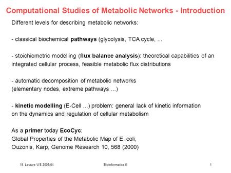 19. Lecture WS 2003/04Bioinformatics III1 Computational Studies of Metabolic Networks - Introduction Different levels for describing metabolic networks:
