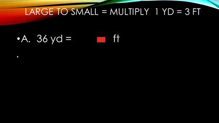 LARGE TO SMALL = MULTIPLY 1 YD = 3 FT A. 36 yd = ft.