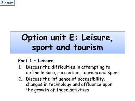 Option unit E: Leisure, sport and tourism Part 1 – Leisure 1.Discuss the difficulties in attempting to define leisure, recreation, tourism and sport 2.Discuss.