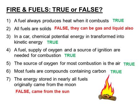 FIRE & FUELS: TRUE or FALSE? 1)A fuel always produces heat when it combusts 2)All fuels are solids 3)In a car, chemical potential energy in transformed.