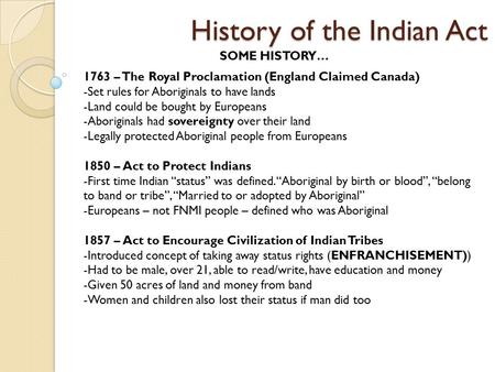 History of the Indian Act SOME HISTORY… 1763 – The Royal Proclamation (England Claimed Canada) -Set rules for Aboriginals to have lands -Land could be.