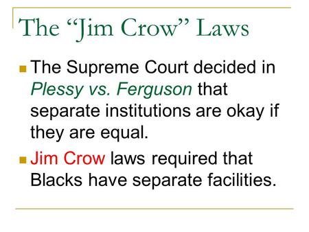 The “Jim Crow” Laws The Supreme Court decided in Plessy vs. Ferguson that separate institutions are okay if they are equal. Jim Crow laws required that.
