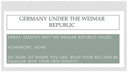 SWBAT: IDENTIFY WHY THE WEIMAR REPUBLIC FAILED. HOMEWORK: NONE DO NOW: SIT WHERE YOU LIKE. READ YOUR BIO AND BE FAMILIAR WITH YOUR NEW IDENTITY. GERMANY.