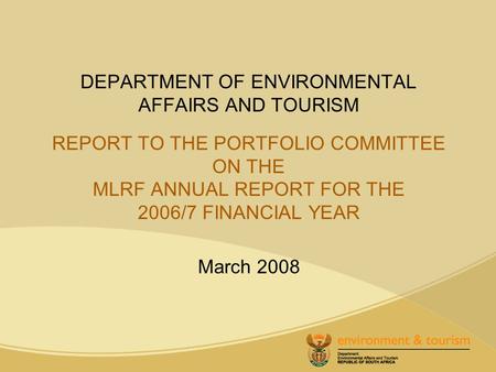 DEPARTMENT OF ENVIRONMENTAL AFFAIRS AND TOURISM REPORT TO THE PORTFOLIO COMMITTEE ON THE MLRF ANNUAL REPORT FOR THE 2006/7 FINANCIAL YEAR March 2008.