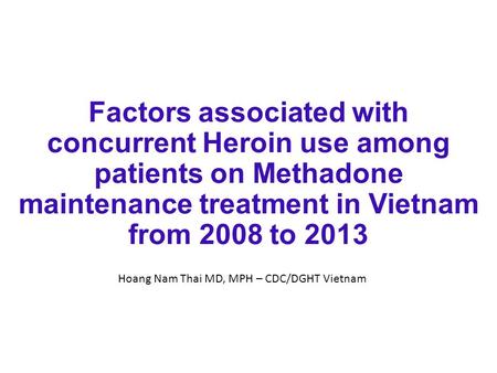 Factors associated with concurrent Heroin use among patients on Methadone maintenance treatment in Vietnam from 2008 to 2013 Hoang Nam Thai MD, MPH – CDC/DGHT.