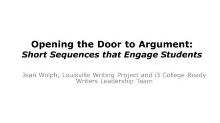 Opening the Door to Argument: Short Sequences that Engage Students Jean Wolph, Louisville Writing Project and i3 College Ready Writers Leadership Team.