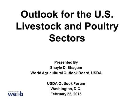 Outlook for the U.S. Livestock and Poultry Sectors Presented By Shayle D. Shagam World Agricultural Outlook Board, USDA USDA Outlook Forum Washington,
