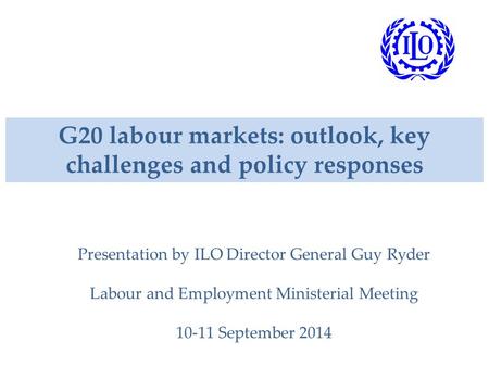 G20 labour markets: outlook, key challenges and policy responses Presentation by ILO Director General Guy Ryder Labour and Employment Ministerial Meeting.