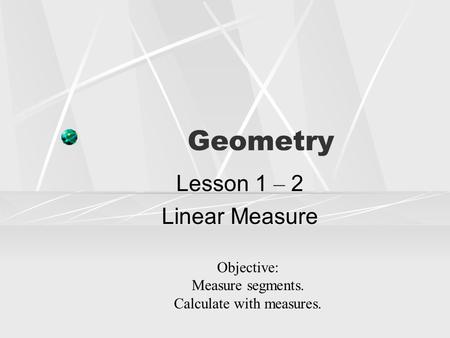 Geometry Lesson 1 – 2 Linear Measure Objective: Measure segments. Calculate with measures.