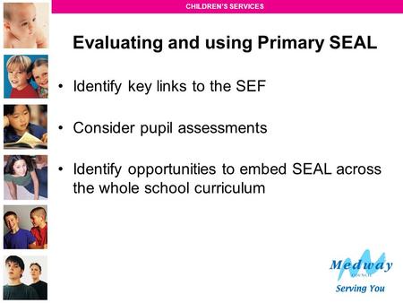 CHILDREN’S SERVICES Evaluating and using Primary SEAL Identify key links to the SEF Consider pupil assessments Identify opportunities to embed SEAL across.