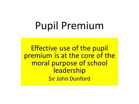 Pupil Premium Effective use of the pupil premium is at the core of the moral purpose of school leadership Sir John Dunford.